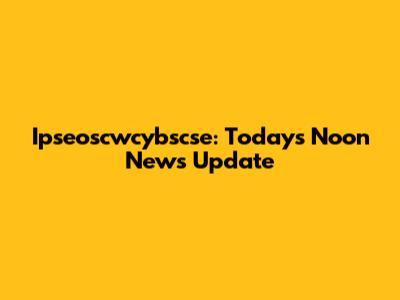 Ipseoscwcybscse: Today's Noon News Update