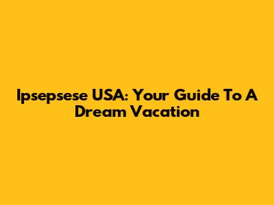 Ipsepsese USA: Your Guide To A Dream Vacation