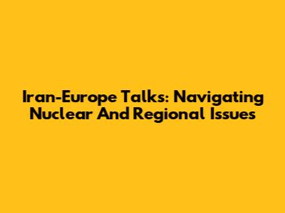 Iran-Europe Talks: Navigating Nuclear And Regional Issues