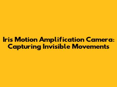Iris Motion Amplification Camera: Capturing Invisible Movements