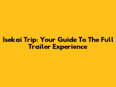 Isekai Trip: Your Guide To The Full Trailer Experience