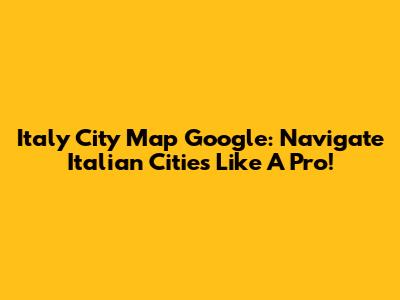 Italy City Map Google: Navigate Italian Cities Like A Pro!