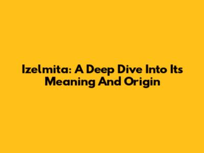 Izelmita: A Deep Dive Into Its Meaning And Origin