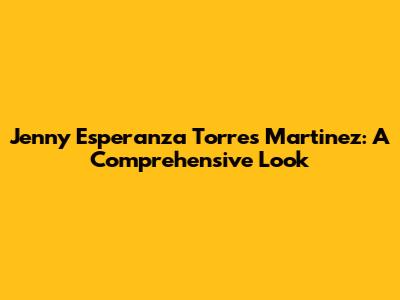 Jenny Esperanza Torres Martinez: A Comprehensive Look