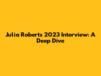 Julia Roberts' 2023 Interview: A Deep Dive