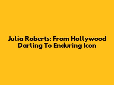 Julia Roberts: From Hollywood Darling To Enduring Icon