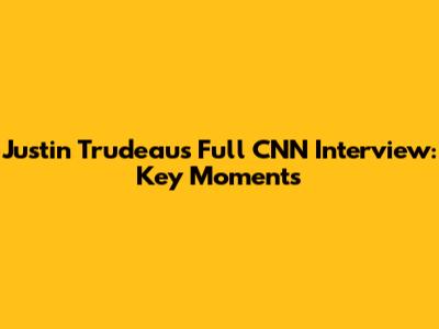 Justin Trudeau's Full CNN Interview: Key Moments