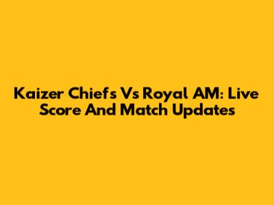 Kaizer Chiefs Vs Royal AM: Live Score And Match Updates