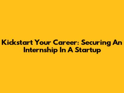 Kickstart Your Career: Securing An Internship In A Startup