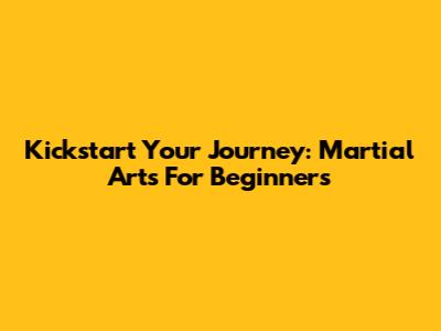 Kickstart Your Journey: Martial Arts For Beginners