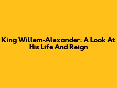 King Willem-Alexander: A Look At His Life And Reign