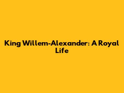 King Willem-Alexander: A Royal Life