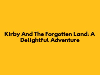 Kirby And The Forgotten Land: A Delightful Adventure