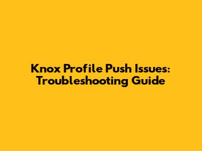 Knox Profile Push Issues: Troubleshooting Guide