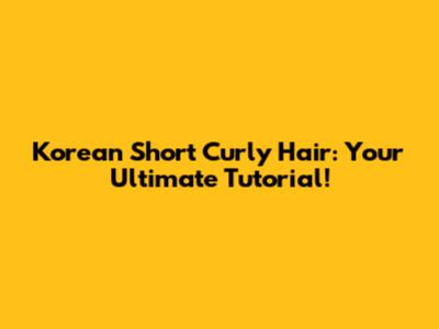 Korean Short Curly Hair: Your Ultimate Tutorial!