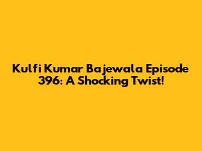 Kulfi Kumar Bajewala Episode 396: A Shocking Twist!