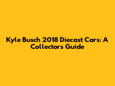 Kyle Busch 2018 Diecast Cars: A Collector's Guide