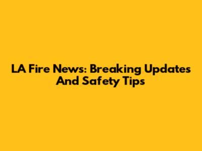 LA Fire News: Breaking Updates And Safety Tips