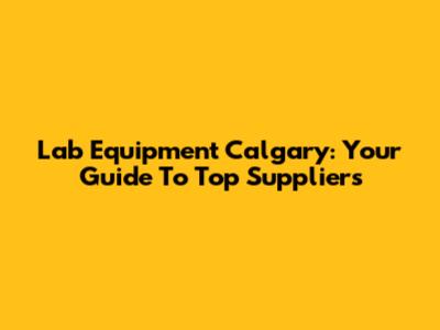 Lab Equipment Calgary: Your Guide To Top Suppliers