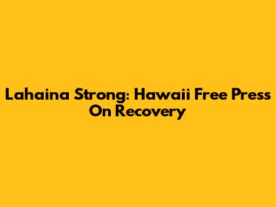 Lahaina Strong: Hawaii Free Press On Recovery