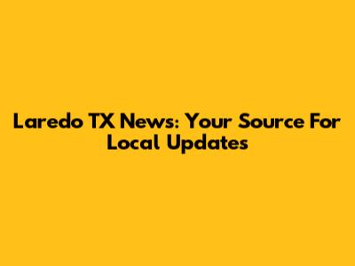 Laredo TX News: Your Source For Local Updates