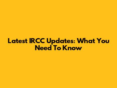 Latest IRCC Updates: What You Need To Know