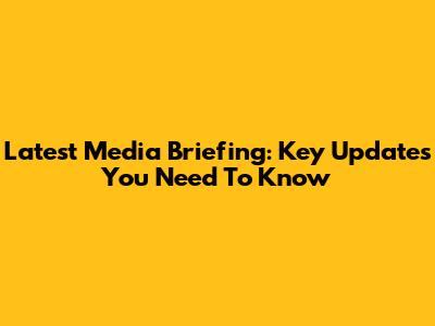 Latest Media Briefing: Key Updates You Need To Know
