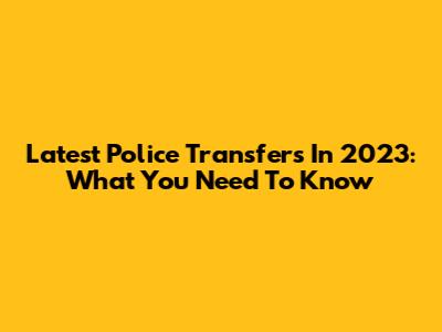 Latest Police Transfers In 2023: What You Need To Know