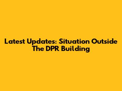 Latest Updates: Situation Outside The DPR Building
