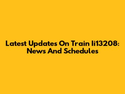 Latest Updates On Train Ii13208: News And Schedules