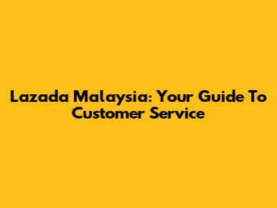 Lazada Malaysia: Your Guide To Customer Service