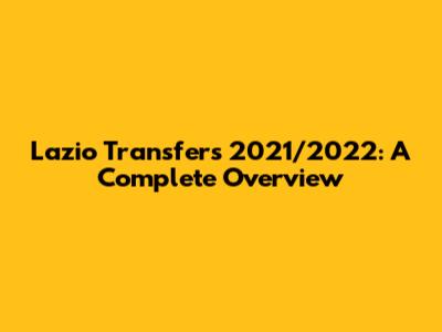 Lazio Transfers 2021/2022: A Complete Overview