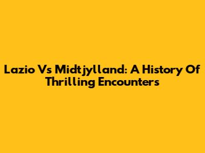 Lazio Vs Midtjylland: A History Of Thrilling Encounters