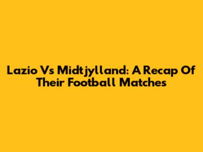 Lazio Vs Midtjylland: A Recap Of Their Football Matches