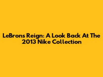 LeBron's Reign: A Look Back At The 2013 Nike Collection