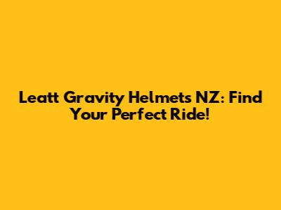 Leatt Gravity Helmets NZ: Find Your Perfect Ride!