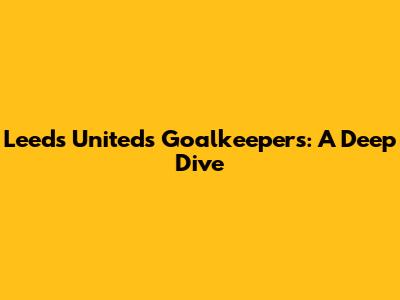Leeds United's Goalkeepers: A Deep Dive