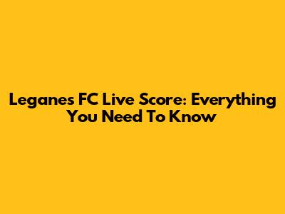 Leganes FC Live Score: Everything You Need To Know