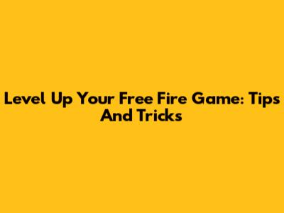 Level Up Your Free Fire Game: Tips And Tricks