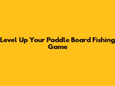 Level Up Your Paddle Board Fishing Game