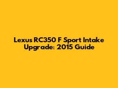 Lexus RC350 F Sport Intake Upgrade: 2015 Guide