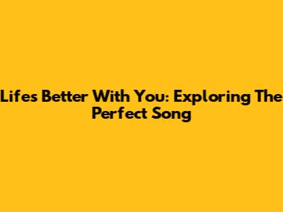 Life's Better With You: Exploring The Perfect Song
