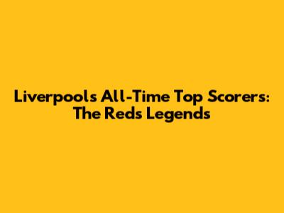 Liverpool's All-Time Top Scorers: The Reds' Legends