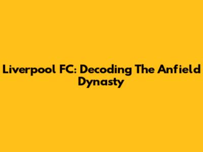 Liverpool FC: Decoding The Anfield Dynasty