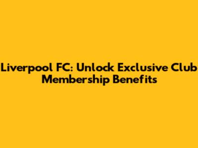 Liverpool FC: Unlock Exclusive Club Membership Benefits