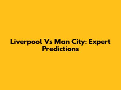 Liverpool Vs Man City: Expert Predictions
