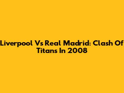Liverpool Vs Real Madrid:  Clash Of Titans In 2008