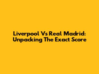 Liverpool Vs Real Madrid: Unpacking The Exact Score