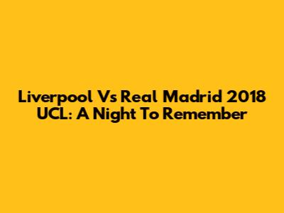 Liverpool Vs Real Madrid 2018 UCL: A Night To Remember