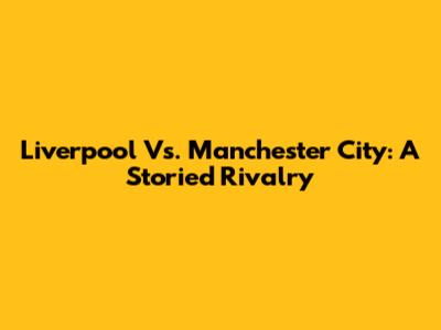Liverpool Vs. Manchester City: A Storied Rivalry